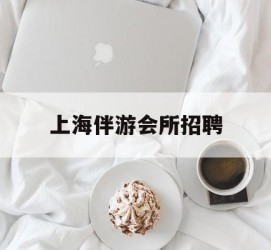 泰兴上海伴游会所雇用(上海伴游雇用月入20)