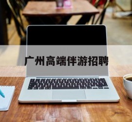 泰兴广州高端伴游雇用(广州私家助理伴游雇用)