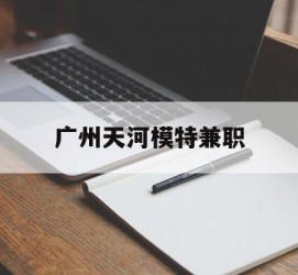 泰兴广州天河模特兼职(广州天河区雇用模特)